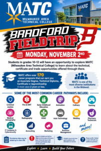 EXPLORE YOUR FUTURE AT MATC! MATC COLLEGE & CAREER EXPLORATION FIELD TRIP -MONDAY, NOVEMBER 2ND! Are you ready to explore what your future could look like? Bradford students in grades 10–12 will have an exciting opportunity to visit Milwaukee Area Technical College (MATC) and discover the incredible career, technical, certificate, and trade programs available after high school! SO MANY PATHWAYS. SO MANY POSSIBILITIES. MATC offers 170+ career programs leading to an Associate Degree, Technical Diploma, Certificate, or Apprenticeship—many of which can be completed in two years or less! MATC is also one of the most diverse institutions in the Midwest, offering hands-on education and career opportunities in a wide variety of fields, including: Criminal Justice, Fire & EMT, Early Childhood, Education, Animation & Design, Culinary Arts, Gaming, Medical Sonography & Radiography, HVAC, Automotive Technology, Welding, Pharmacy Technician, IT & Cybersecurity, Accounting, Marketing & Business Management and so much more! SPACE IS LIMITED! Permission slips are available in Room 246. Spots will be filled on a first-come, first-served basis. Once the bus is full, no additional permission slips will be accepted. Students must have good academic standing and attendance to participate. QUESTIONS? Please see Ms. Dohnal in Room 246 with any questions. Your future is waiting. Come explore what’s possible at MATC!