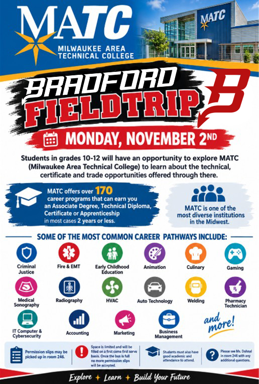 EXPLORE YOUR FUTURE AT MATC! MATC COLLEGE & CAREER EXPLORATION FIELD TRIP -MONDAY, NOVEMBER 2ND! Are you ready to explore what your future could look like? Bradford students in grades 10–12 will have an exciting opportunity to visit Milwaukee Area Technical College (MATC) and discover the incredible career, technical, certificate, and trade programs available after high school! SO MANY PATHWAYS. SO MANY POSSIBILITIES. MATC offers 170+ career programs leading to an Associate Degree, Technical Diploma, Certificate, or Apprenticeship—many of which can be completed in two years or less! MATC is also one of the most diverse institutions in the Midwest, offering hands-on education and career opportunities in a wide variety of fields, including: Criminal Justice, Fire & EMT, Early Childhood, Education, Animation & Design, Culinary Arts, Gaming, Medical Sonography & Radiography, HVAC, Automotive Technology, Welding, Pharmacy Technician, IT & Cybersecurity, Accounting, Marketing & Business Management and so much more! SPACE IS LIMITED! Permission slips are available in Room 246. Spots will be filled on a first-come, first-served basis. Once the bus is full, no additional permission slips will be accepted. Students must have good academic standing and attendance to participate. QUESTIONS? Please see Ms. Dohnal in Room 246 with any questions. Your future is waiting. Come explore what’s possible at MATC!