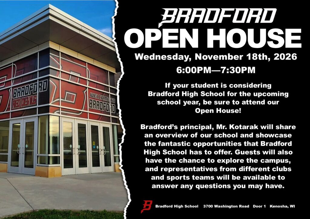 BRADFORD OPEN HOUSE Wednesday, November 18th, 2026 6:00pm-7:30Pm If your student is considering Bradford High School for the upcoming school year, be sure to attend our Open House! Bradford’s principal, Mr. Kotarak will share an overview of our school and showcase the fantastic opportunities that Bradford High School has to offer. Guests will also have the chance to explore the campus, and representatives from different clubs and sports teams will be available to answer any questions you may have. Bradford High School 3700 Washington Road Door 1 Kenosha, WI