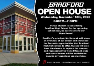 BRADFORD OPEN HOUSE Wednesday, November 18th, 2026 6:00pm-7:30Pm If your student is considering Bradford High School for the upcoming school year, be sure to attend our Open House! Bradford’s principal, Mr. Kotarak will share an overview of our school and showcase the fantastic opportunities that Bradford High School has to offer. Guests will also have the chance to explore the campus, and representatives from different clubs and sports teams will be available to answer any questions you may have. Bradford High School 3700 Washington Road Door 1 Kenosha, WI