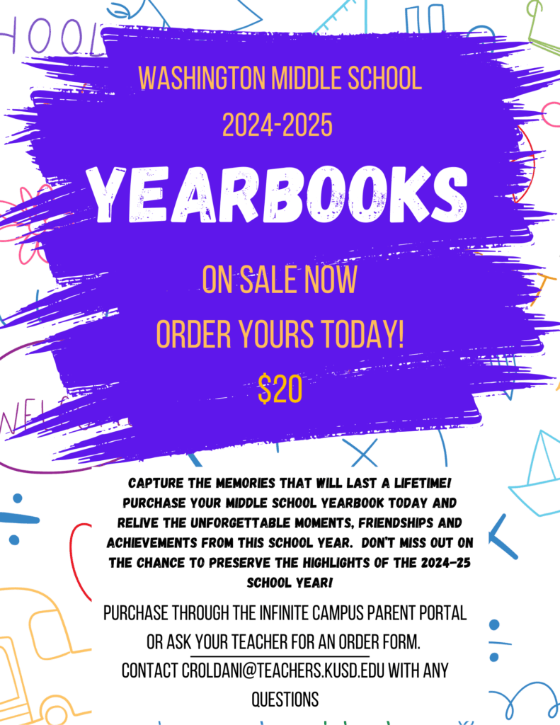 Purchase through the Infinite Campus Parent Portal or ask your teacher for an order form. Contact croldani@teachers.kusd.edu with any questions Capture the memories that will last a lifetime! Purchase your middle School yearbook today and relive the unforgettable moments, friendships and achievements from this school year. Don’t miss out on the chance to preserve the highlights of the 2024-25 school year! 2024-2025 Yearbooks On Sale Now Order yours today! Washington Middle School $20