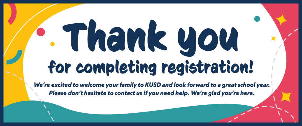 Thank you for completing registration! We’re excited to welcome your family to KUSD and look forward to a great school year. Please don’t hesitate to contact us if you need help. We’re glad you’re here.